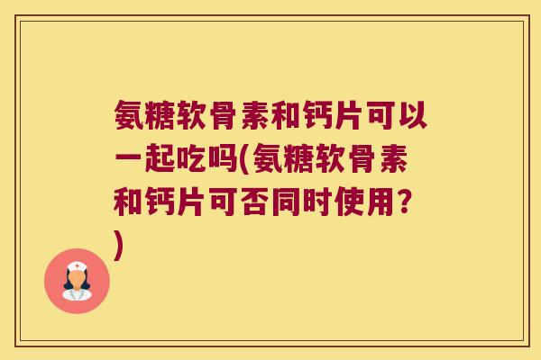 氨糖软骨素和钙片可以一起吃吗(氨糖软骨素和钙片可否同时使用?)