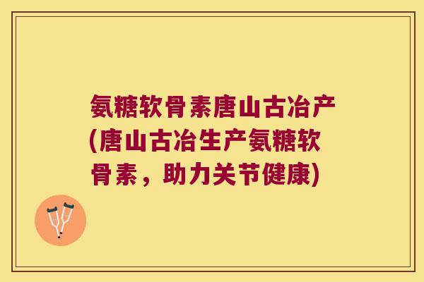 氨糖软骨素唐山古冶产(唐山古冶生产氨糖软骨素,助力关节健康)