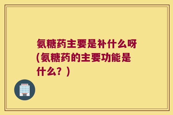 氨糖药主要是补什么呀(氨糖药的主要功能是什么?)