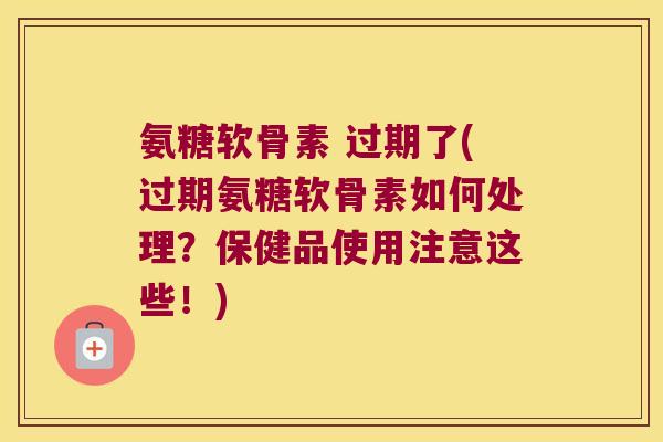 氨糖软骨素 过期了(过期氨糖软骨素如何处理?保健品使用注意这些!)