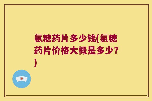 氨糖药片多少钱(氨糖药片价格大概是多少?)