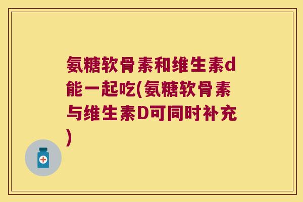 氨糖软骨素和维生素d能一起吃(氨糖软骨素与维生素D可同时补充)