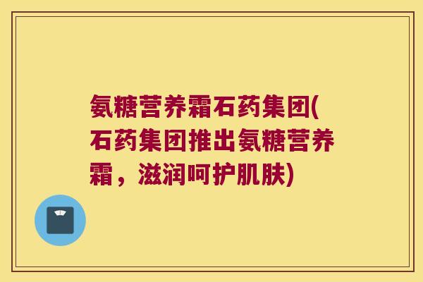 氨糖营养霜石药集团(石药集团推出氨糖营养霜,滋润呵护肌肤)