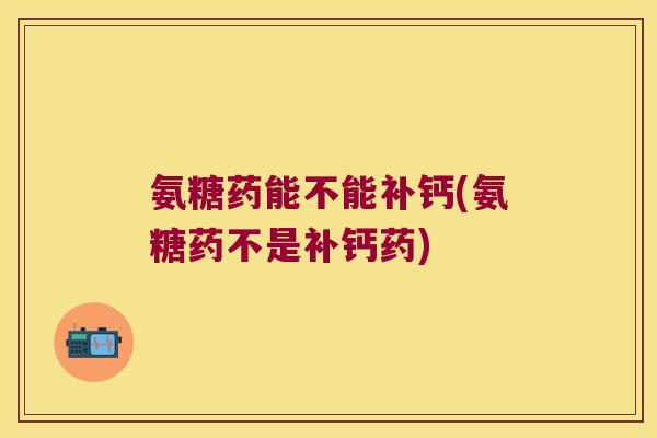 氨糖药能不能补钙(氨糖药不是补钙药)