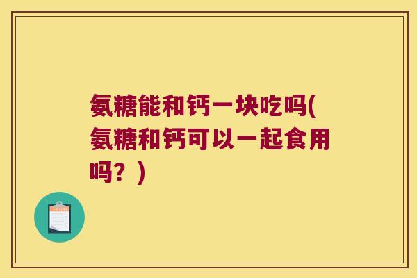 氨糖能和钙一块吃吗(氨糖和钙可以一起食用吗?)