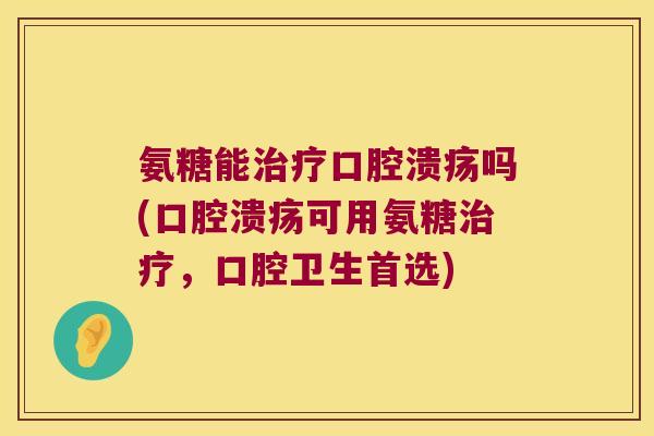 氨糖能治疗口腔溃疡吗(口腔溃疡可用氨糖治疗,口腔卫生首选)
