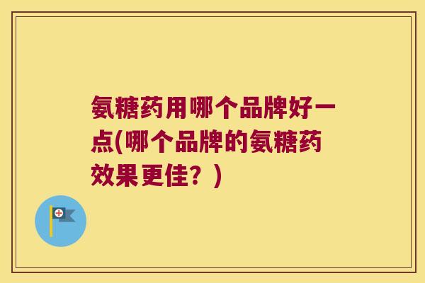 氨糖药用哪个品牌好一点(哪个品牌的氨糖药效果更佳?)