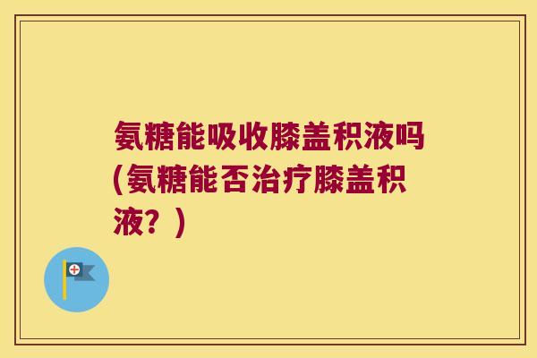 氨糖能吸收膝盖积液吗(氨糖能否治疗膝盖积液?)