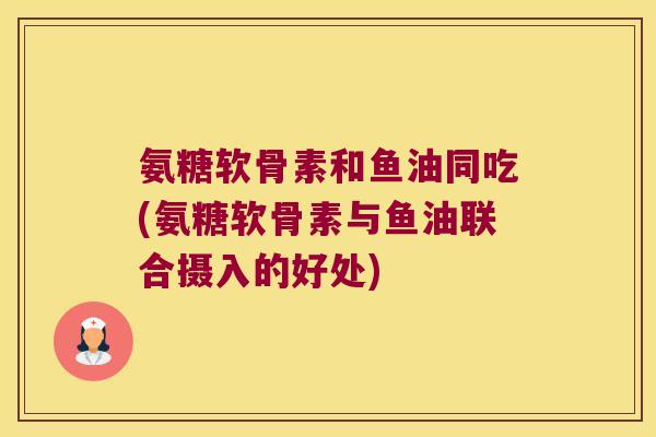 氨糖软骨素和鱼油同吃(氨糖软骨素与鱼油联合摄入的好处) 氨糖软骨素和鱼油同吃(氨糖软骨素与鱼油联合摄入的好处)