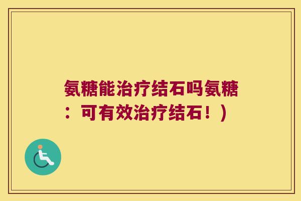氨糖能治疗结石吗氨糖:可有效治疗结石!)
