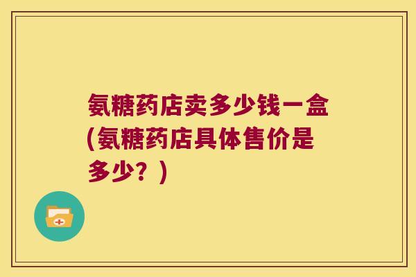 氨糖药店卖多少钱一盒(氨糖药店具体售价是多少?)