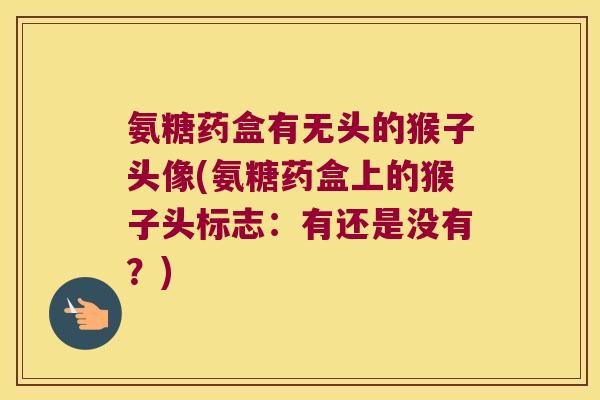 氨糖药盒有无头的猴子头像(氨糖药盒上的猴子头标志:有还是没有?)