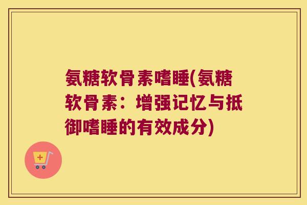 氨糖软骨素嗜睡(氨糖软骨素:增强记忆与抵御嗜睡的有效成分)