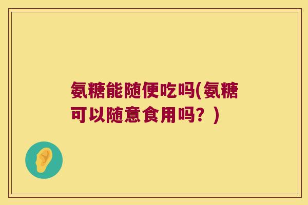 氨糖能随便吃吗(氨糖可以随意食用吗?)