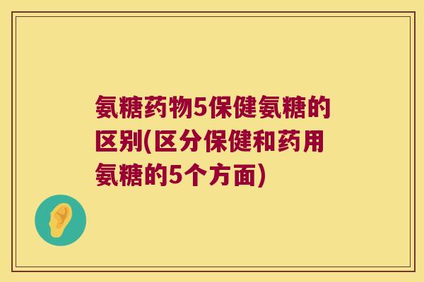 氨糖药物5保健氨糖的区别(区分保健和药用氨糖的5个方面)