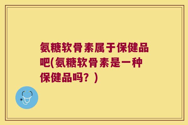 氨糖软骨素属于保健品吧(氨糖软骨素是一种保健品吗?)