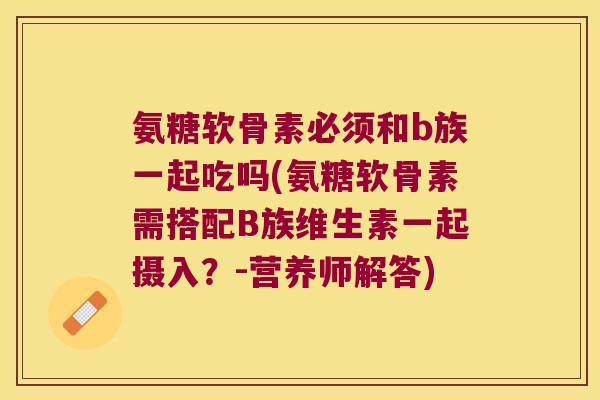 氨糖软骨素必须和b族一起吃吗(氨糖软骨素需搭配B族维生素一起摄入?-营养师解答)