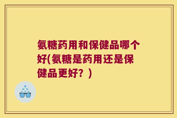 氨糖药用和保健品哪个好(氨糖是药用还是保健品更好?)