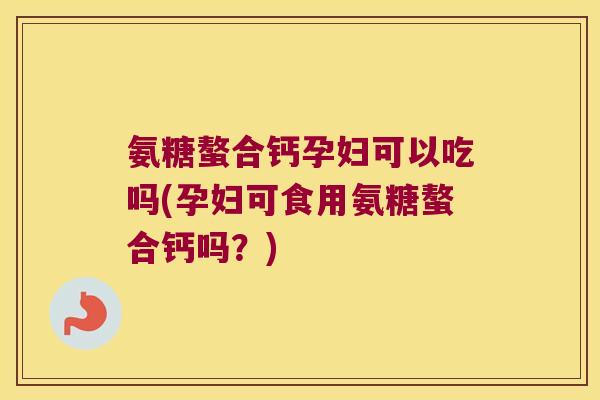 氨糖螯合钙孕妇可以吃吗(孕妇可食用氨糖螯合钙吗?)