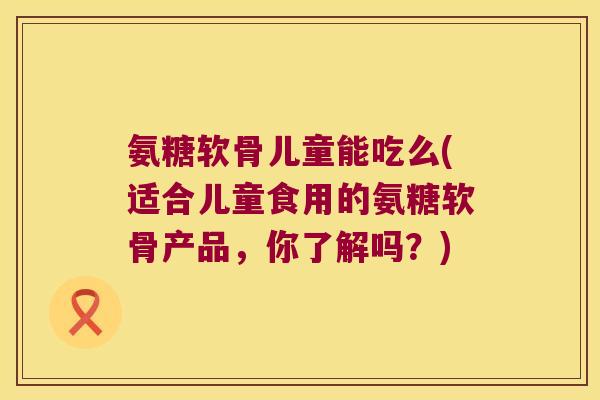 氨糖软骨儿童能吃么(适合儿童食用的氨糖软骨产品,你了解吗?)