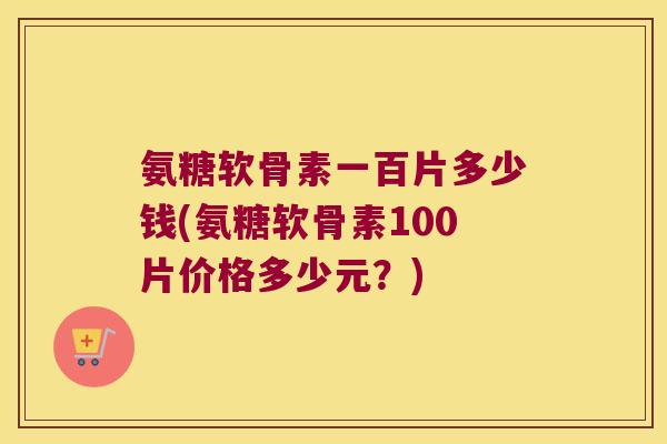 氨糖软骨素一百片多少钱(氨糖软骨素100片价格多少元?)
