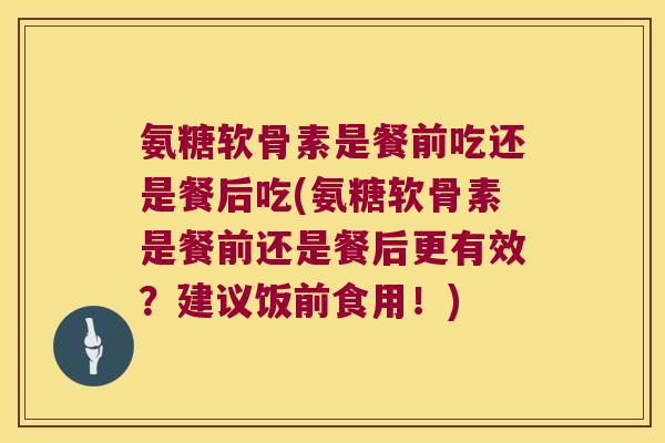 氨糖软骨素是餐前吃还是餐后吃(氨糖软骨素是餐前还是餐后更有效?建议饭前食用!) 氨糖软骨素是餐前吃还是餐后吃(氨糖软骨素是餐前还是餐后更有效?建议饭前食用!)