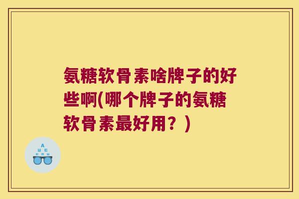 氨糖软骨素啥牌子的好些啊(哪个牌子的氨糖软骨素最好用?)