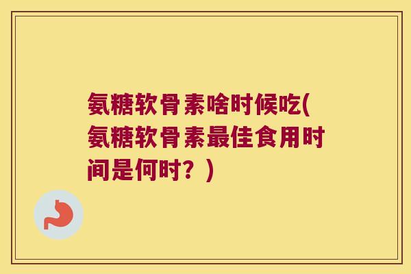 氨糖软骨素啥时候吃(氨糖软骨素最佳食用时间是何时?)
