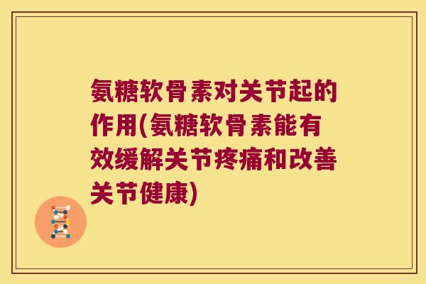 氨糖软骨素对关节起的作用(氨糖软骨素能有效缓解关节疼痛和改善关节健康)