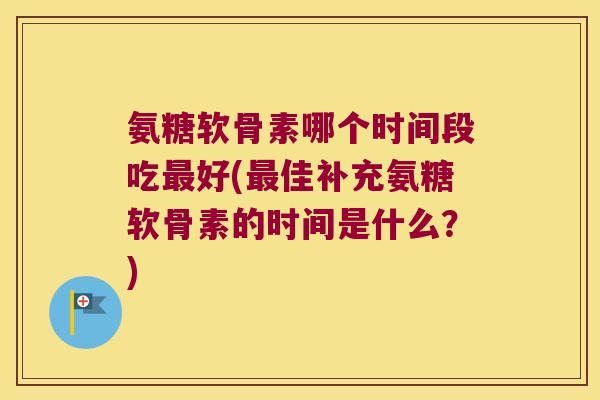 氨糖软骨素哪个时间段吃最好(最佳补充氨糖软骨素的时间是什么?)