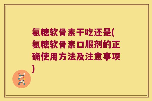氨糖软骨素干吃还是(氨糖软骨素口服剂的正确使用方法及注意事项)