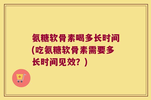 氨糖软骨素喝多长时间(吃氨糖软骨素需要多长时间见效?)