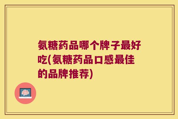 氨糖药品哪个牌子最好吃(氨糖药品口感最佳的品牌推荐)