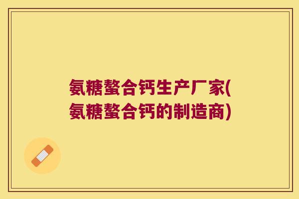 氨糖螯合钙生产厂家(氨糖螯合钙的制造商)