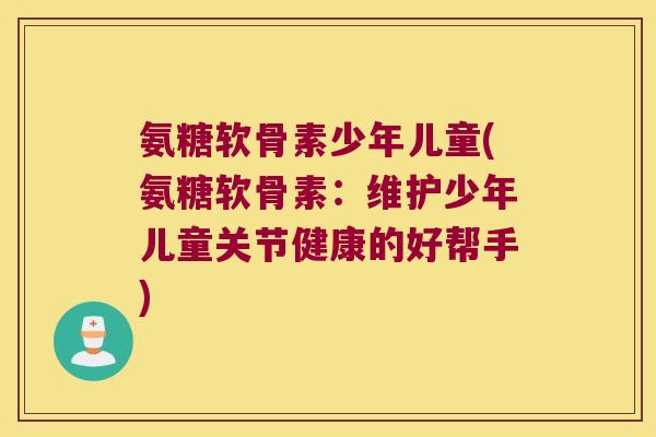 氨糖软骨素少年儿童(氨糖软骨素:维护少年儿童关节健康的好帮手)