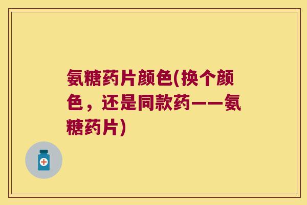 氨糖药片颜色(换个颜色,还是同款药——氨糖药片)