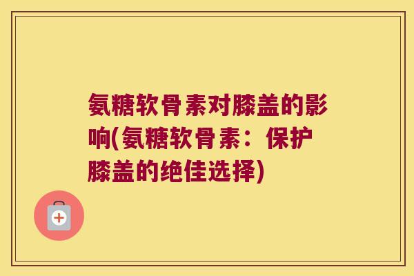 氨糖软骨素对膝盖的影响(氨糖软骨素:保护膝盖的绝佳选择)