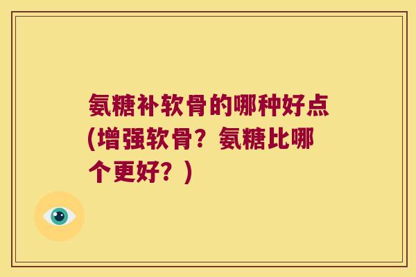 氨糖补软骨的哪种好点(增强软骨?氨糖比哪个更好?)