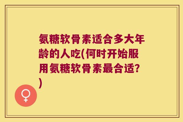 氨糖软骨素适合多大年龄的人吃(何时开始服用氨糖软骨素最合适?)