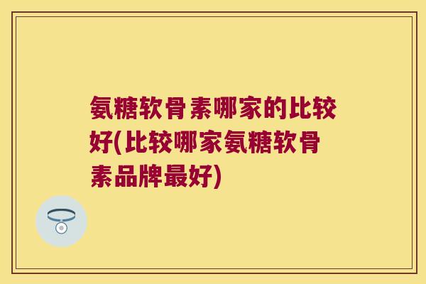 氨糖软骨素哪家的比较好(比较哪家氨糖软骨素品牌最好)