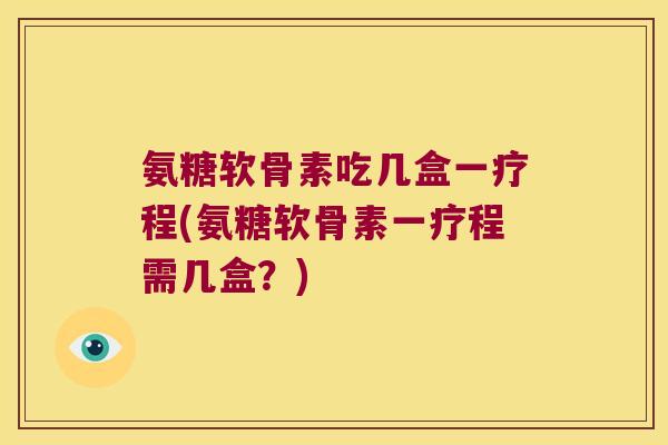 氨糖软骨素吃几盒一疗程(氨糖软骨素一疗程需几盒?)