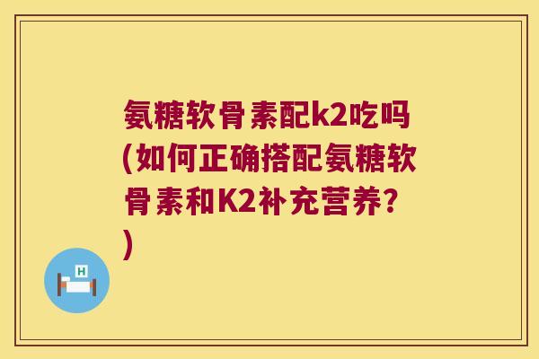 氨糖软骨素配k2吃吗(如何正确搭配氨糖软骨素和K2补充营养?)