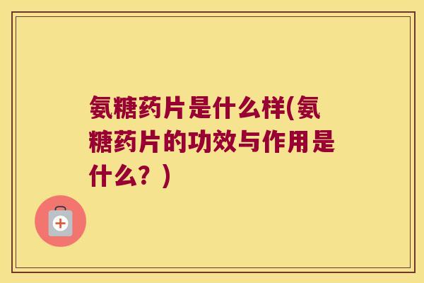 氨糖药片是什么样(氨糖药片的功效与作用是什么?)