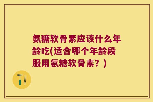 氨糖软骨素应该什么年龄吃(适合哪个年龄段服用氨糖软骨素?)
