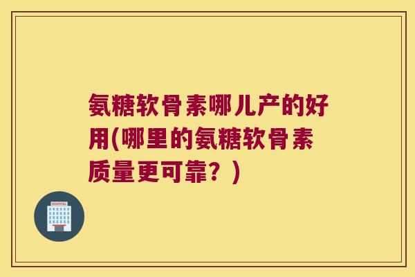 氨糖软骨素哪儿产的好用(哪里的氨糖软骨素质量更可靠?)