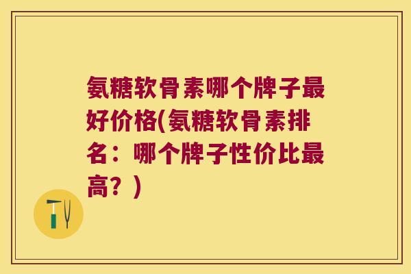 氨糖软骨素哪个牌子最好价格(氨糖软骨素排名:哪个牌子性价比最高?)