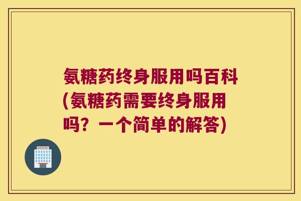 氨糖药终身服用吗百科(氨糖药需要终身服用吗?一个简单的解答)