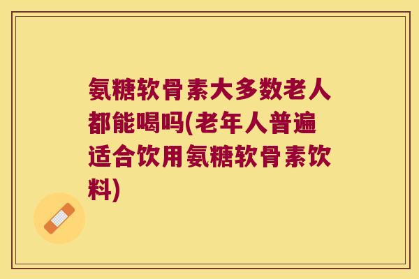 氨糖软骨素大多数老人都能喝吗(老年人普遍适合饮用氨糖软骨素饮料)
