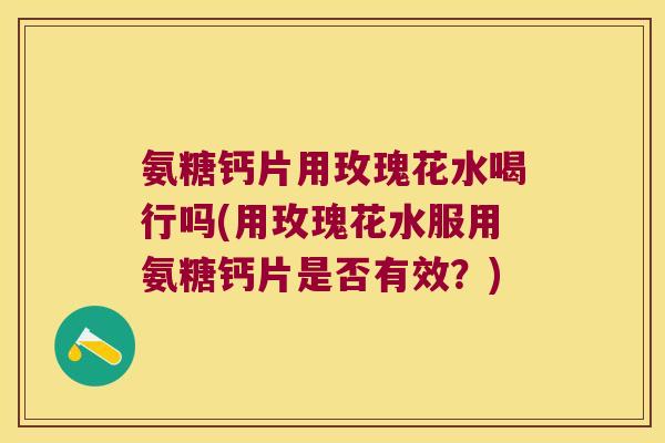 氨糖钙片用玫瑰花水喝行吗(用玫瑰花水服用氨糖钙片是否有效?)