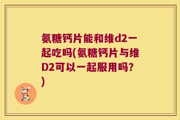 氨糖钙片能和维d2一起吃吗(氨糖钙片与维D2可以一起服用吗？)